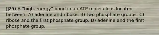 25) A "high-energy" bond in an ATP molecule is located between: A) adenine and ribose. B) two phosphate groups. C) ribose and the first phosphate group. D) adenine and the first phosphate group.