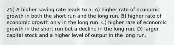 25) A higher saving rate leads to a: A) higher rate of economic growth in both the short run and the long run. B) higher rate of economic growth only in the long run. C) higher rate of economic growth in the short run but a decline in the long run. D) larger capital stock and a higher level of output in the long run.