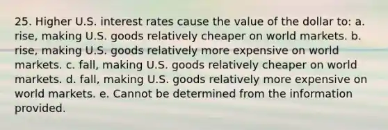 25. Higher U.S. interest rates cause the value of the dollar to: a. rise, making U.S. goods relatively cheaper on world markets. b. rise, making U.S. goods relatively more expensive on world markets. c. fall, making U.S. goods relatively cheaper on world markets. d. fall, making U.S. goods relatively more expensive on world markets. e. Cannot be determined from the information provided.