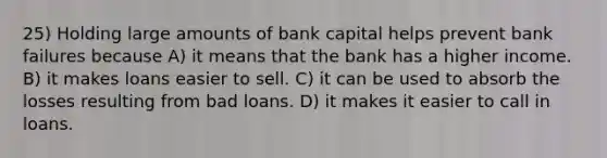 25) Holding large amounts of bank capital helps prevent bank failures because A) it means that the bank has a higher income. B) it makes loans easier to sell. C) it can be used to absorb the losses resulting from bad loans. D) it makes it easier to call in loans.