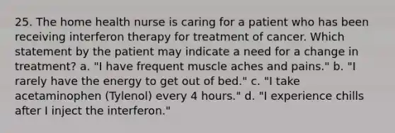 25. The home health nurse is caring for a patient who has been receiving interferon therapy for treatment of cancer. Which statement by the patient may indicate a need for a change in treatment? a. "I have frequent muscle aches and pains." b. "I rarely have the energy to get out of bed." c. "I take acetaminophen (Tylenol) every 4 hours." d. "I experience chills after I inject the interferon."