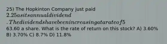 25) The Hopkinton Company just paid 2.25 as its annual dividend. The dividends have been increasing at a rate of 5% annually and this trend is expected to continue. The stock is currently selling for63.60 a share. What is the rate of return on this stock? A) 3.60% B) 3.70% C) 8.7% D) 11.8%