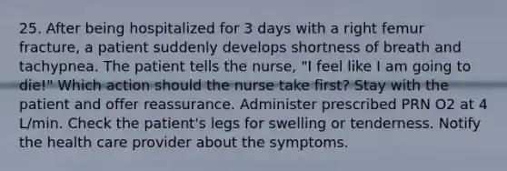 25. After being hospitalized for 3 days with a right femur fracture, a patient suddenly develops shortness of breath and tachypnea. The patient tells the nurse, "I feel like I am going to die!" Which action should the nurse take first? Stay with the patient and offer reassurance. Administer prescribed PRN O2 at 4 L/min. Check the patient's legs for swelling or tenderness. Notify the health care provider about the symptoms.