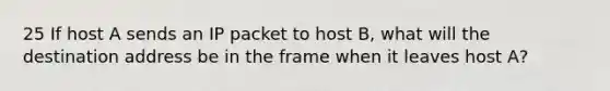 25 If host A sends an IP packet to host B, what will the destination address be in the frame when it leaves host A?