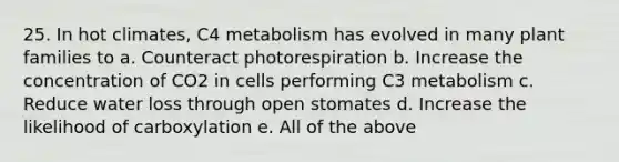 25. In hot climates, C4 metabolism has evolved in many plant families to a. Counteract photorespiration b. Increase the concentration of CO2 in cells performing C3 metabolism c. Reduce water loss through open stomates d. Increase the likelihood of carboxylation e. All of the above