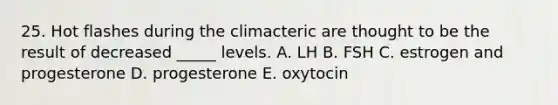 25. Hot flashes during the climacteric are thought to be the result of decreased _____ levels. A. LH B. FSH C. estrogen and progesterone D. progesterone E. oxytocin