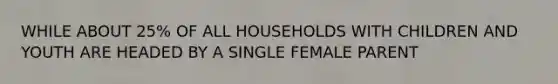 WHILE ABOUT 25% OF ALL HOUSEHOLDS WITH CHILDREN AND YOUTH ARE HEADED BY A SINGLE FEMALE PARENT