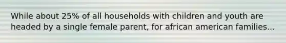 While about 25% of all households with children and youth are headed by a single female parent, for african american families...