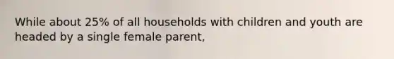 While about 25% of all households with children and youth are headed by a single female parent,​