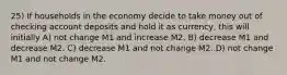 25) If households in the economy decide to take money out of checking account deposits and hold it as currency, this will initially A) not change M1 and increase M2. B) decrease M1 and decrease M2. C) decrease M1 and not change M2. D) not change M1 and not change M2.