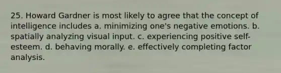 25. Howard Gardner is most likely to agree that the concept of intelligence includes a. minimizing one's negative emotions. b. spatially analyzing visual input. c. experiencing positive self-esteem. d. behaving morally. e. effectively completing factor analysis.