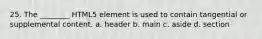 25. The ________ HTML5 element is used to contain tangential or supplemental content. a. header b. main c. aside d. section