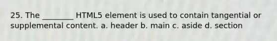 25. The ________ HTML5 element is used to contain tangential or supplemental content. a. header b. main c. aside d. section