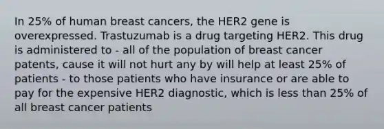 In 25% of human breast cancers, the HER2 gene is overexpressed. Trastuzumab is a drug targeting HER2. This drug is administered to - all of the population of breast cancer patents, cause it will not hurt any by will help at least 25% of patients - to those patients who have insurance or are able to pay for the expensive HER2 diagnostic, which is <a href='https://www.questionai.com/knowledge/k7BtlYpAMX-less-than' class='anchor-knowledge'>less than</a> 25% of all breast cancer patients