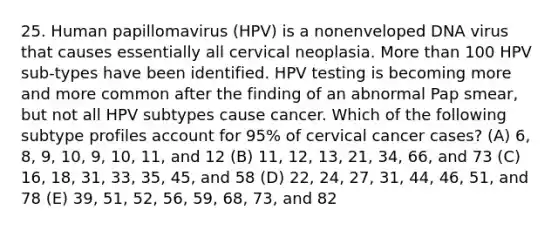 25. Human papillomavirus (HPV) is a nonenveloped DNA virus that causes essentially all cervical neoplasia. More than 100 HPV sub-types have been identified. HPV testing is becoming more and more common after the finding of an abnormal Pap smear, but not all HPV subtypes cause cancer. Which of the following subtype profiles account for 95% of cervical cancer cases? (A) 6, 8, 9, 10, 9, 10, 11, and 12 (B) 11, 12, 13, 21, 34, 66, and 73 (C) 16, 18, 31, 33, 35, 45, and 58 (D) 22, 24, 27, 31, 44, 46, 51, and 78 (E) 39, 51, 52, 56, 59, 68, 73, and 82