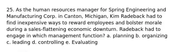 25. As the human resources manager for Spring Engineering and Manufacturing Corp. in Canton, Michigan, Kim Radeback had to find inexpensive ways to reward employees and bolster morale during a sales-flattening economic downturn. Radeback had to engage in which management function? a. planning b. organizing c. leading d. controlling e. Evaluating