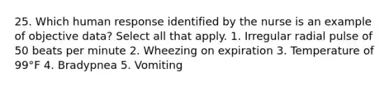 25. Which human response identified by the nurse is an example of objective data? Select all that apply. 1. Irregular radial pulse of 50 beats per minute 2. Wheezing on expiration 3. Temperature of 99°F 4. Bradypnea 5. Vomiting