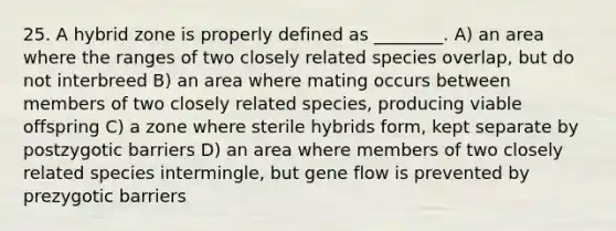 25. A hybrid zone is properly defined as ________. A) an area where the ranges of two closely related species overlap, but do not interbreed B) an area where mating occurs between members of two closely related species, producing viable offspring C) a zone where sterile hybrids form, kept separate by postzygotic barriers D) an area where members of two closely related species intermingle, but gene flow is prevented by prezygotic barriers