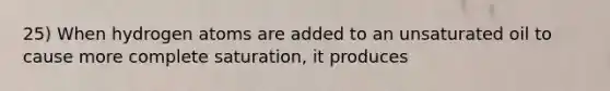 25) When hydrogen atoms are added to an unsaturated oil to cause more complete saturation, it produces