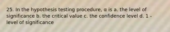 25. In the hypothesis testing procedure, α is a. the level of significance b. the critical value c. the confidence level d. 1 - level of significance