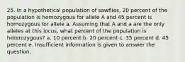 25. In a hypothetical population of sawflies, 20 percent of the population is homozygous for allele A and 45 percent is homozygous for allele a. Assuming that A and a are the only alleles at this locus, what percent of the population is heterozygous? a. 10 percent b. 20 percent c. 35 percent d. 45 percent e. Insufficient information is given to answer the question.