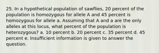 25. In a hypothetical population of sawflies, 20 percent of the population is homozygous for allele A and 45 percent is homozygous for allele a. Assuming that A and a are the only alleles at this locus, what percent of the population is heterozygous? a. 10 percent b. 20 percent c. 35 percent d. 45 percent e. Insufficient information is given to answer the question.