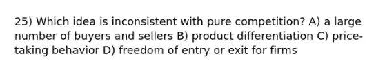 25) Which idea is inconsistent with pure competition? A) a large number of buyers and sellers B) product differentiation C) price-taking behavior D) freedom of entry or exit for firms