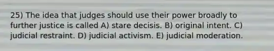 25) The idea that judges should use their power broadly to further justice is called A) stare decisis. B) original intent. C) judicial restraint. D) judicial activism. E) judicial moderation.