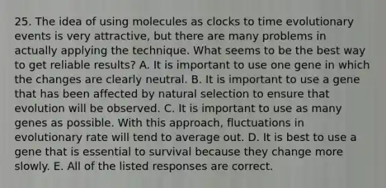 25. The idea of using molecules as clocks to time evolutionary events is very attractive, but there are many problems in actually applying the technique. What seems to be the best way to get reliable results? A. It is important to use one gene in which the changes are clearly neutral. B. It is important to use a gene that has been affected by natural selection to ensure that evolution will be observed. C. It is important to use as many genes as possible. With this approach, fluctuations in evolutionary rate will tend to average out. D. It is best to use a gene that is essential to survival because they change more slowly. E. All of the listed responses are correct.