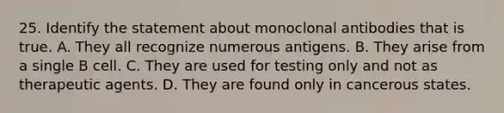 25. Identify the statement about monoclonal antibodies that is true. A. They all recognize numerous antigens. B. They arise from a single B cell. C. They are used for testing only and not as therapeutic agents. D. They are found only in cancerous states.