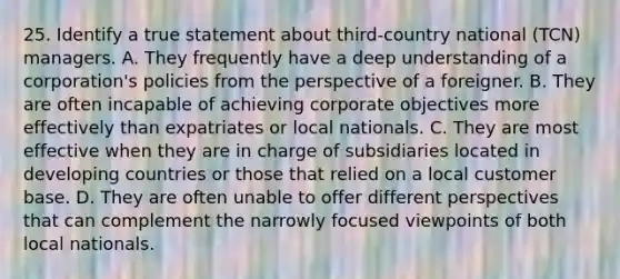 25. Identify a true statement about third-country national (TCN) managers. A. They frequently have a deep understanding of a corporation's policies from the perspective of a foreigner. B. They are often incapable of achieving corporate objectives more effectively than expatriates or local nationals. C. They are most effective when they are in charge of subsidiaries located in developing countries or those that relied on a local customer base. D. They are often unable to offer different perspectives that can complement the narrowly focused viewpoints of both local nationals.