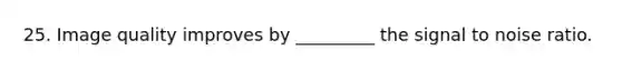 25. Image quality improves by _________ the signal to noise ratio.