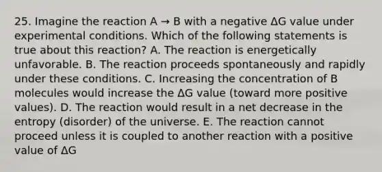 25. Imagine the reaction A → B with a negative ΔG value under experimental conditions. Which of the following statements is true about this reaction? A. The reaction is energetically unfavorable. B. The reaction proceeds spontaneously and rapidly under these conditions. C. Increasing the concentration of B molecules would increase the ΔG value (toward more positive values). D. The reaction would result in a net decrease in the entropy (disorder) of the universe. E. The reaction cannot proceed unless it is coupled to another reaction with a positive value of ΔG