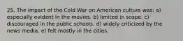 25. The impact of the Cold War on American culture was: a) especially evident in the movies. b) limited in scope. c) discouraged in the public schools. d) widely criticized by the news media. e) felt mostly in the cities.