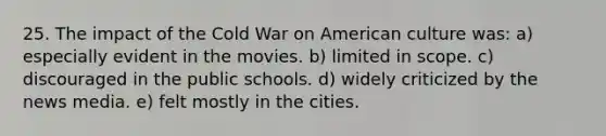 25. The impact of the Cold War on American culture was: a) especially evident in the movies. b) limited in scope. c) discouraged in the public schools. d) widely criticized by the news media. e) felt mostly in the cities.