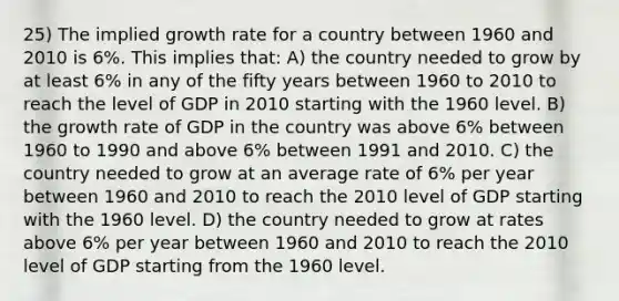 25) The implied growth rate for a country between 1960 and 2010 is 6%. This implies that: A) the country needed to grow by at least 6% in any of the fifty years between 1960 to 2010 to reach the level of GDP in 2010 starting with the 1960 level. B) the growth rate of GDP in the country was above 6% between 1960 to 1990 and above 6% between 1991 and 2010. C) the country needed to grow at an average rate of 6% per year between 1960 and 2010 to reach the 2010 level of GDP starting with the 1960 level. D) the country needed to grow at rates above 6% per year between 1960 and 2010 to reach the 2010 level of GDP starting from the 1960 level.