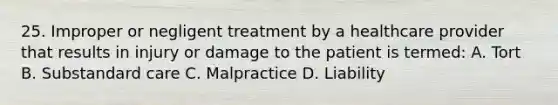 25. Improper or negligent treatment by a healthcare provider that results in injury or damage to the patient is termed: A. Tort B. Substandard care C. Malpractice D. Liability