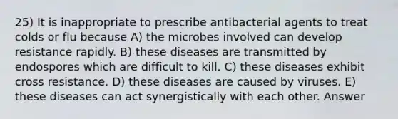 25) It is inappropriate to prescribe antibacterial agents to treat colds or flu because A) the microbes involved can develop resistance rapidly. B) these diseases are transmitted by endospores which are difficult to kill. C) these diseases exhibit cross resistance. D) these diseases are caused by viruses. E) these diseases can act synergistically with each other. Answer