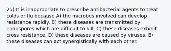 25) It is inappropriate to prescribe antibacterial agents to treat colds or flu because A) the microbes involved can develop resistance rapidly. B) these diseases are transmitted by endospores which are difficult to kill. C) these diseases exhibit cross resistance. D) these diseases are caused by viruses. E) these diseases can act synergistically with each other.