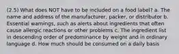 (2.5) What does NOT have to be included on a food label? a. The name and address of the manufacturer, packer, or distributor b. Essential warnings, such as alerts about ingredients that often cause allergic reactions or other problems c. The ingredient list in descending order of predominance by weight and in ordinary language d. How much should be consumed on a daily basis