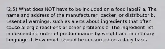 (2.5) What does NOT have to be included on a food label? a. The name and address of the manufacturer, packer, or distributor b. Essential warnings, such as alerts about ingredients that often cause allergic reactions or other problems c. The ingredient list in descending order of predominance by weight and in ordinary language d. How much should be consumed on a daily basis