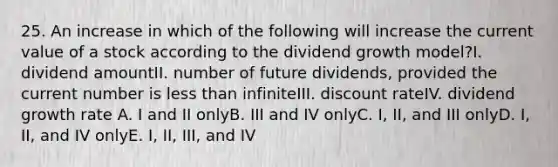 25. An increase in which of the following will increase the current value of a stock according to the dividend growth model?I. dividend amountII. number of future dividends, provided the current number is less than infiniteIII. discount rateIV. dividend growth rate A. I and II onlyB. III and IV onlyC. I, II, and III onlyD. I, II, and IV onlyE. I, II, III, and IV