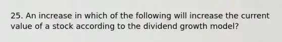 25. An increase in which of the following will increase the current value of a stock according to the dividend growth model?