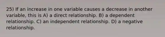 25) If an increase in one variable causes a decrease in another variable, this is A) a direct relationship. B) a dependent relationship. C) an independent relationship. D) a negative relationship.