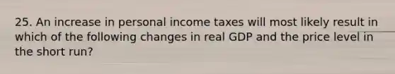 25. An increase in personal income taxes will most likely result in which of the following changes in real GDP and the price level in the short run?