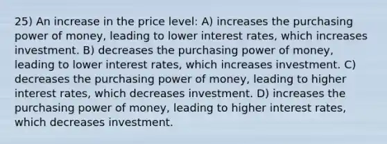 25) An increase in the price level: A) increases the purchasing power of money, leading to lower interest rates, which increases investment. B) decreases the purchasing power of money, leading to lower interest rates, which increases investment. C) decreases the purchasing power of money, leading to higher interest rates, which decreases investment. D) increases the purchasing power of money, leading to higher interest rates, which decreases investment.