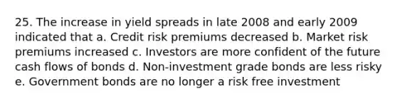 25. The increase in yield spreads in late 2008 and early 2009 indicated that a. Credit risk premiums decreased b. Market risk premiums increased c. Investors are more confident of the future cash flows of bonds d. Non-investment grade bonds are less risky e. Government bonds are no longer a risk free investment