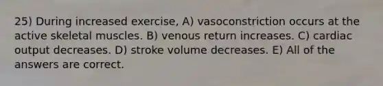 25) During increased exercise, A) vasoconstriction occurs at the active skeletal muscles. B) venous return increases. C) cardiac output decreases. D) stroke volume decreases. E) All of the answers are correct.