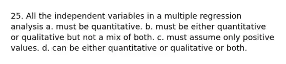 25. All the independent variables in a multiple regression analysis a. must be quantitative. b. must be either quantitative or qualitative but not a mix of both. c. must assume only positive values. d. can be either quantitative or qualitative or both.