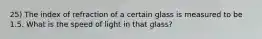 25) The index of refraction of a certain glass is measured to be 1.5. What is the speed of light in that glass?